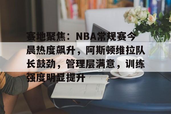 赛地聚焦：NBA常规赛今晨热度飙升，阿斯顿维拉队长鼓劲，管理层满意，训练强度明显提升的简单介绍-爱游戏app下载